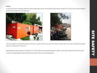 Meeting

To achieve their objective, Meetings should be structured communication sessions, with an agreed goal and outcomes. People have to be led in order to function efficiently
and reach decision appropriate to the organization.

advance of commencement of work on site.

Meetings help the principle contractors to explain the role of safety, health and environmental management, together with any specific requirement related to the project.
A copy of the completed agenda should be signed off and retained on file for record and audit purposes.

SITE SAFETY

A pre-start meeting are normally held by principle contractors on a specific location on site with each contractor in order to discuss the overall site safety plan through the

 