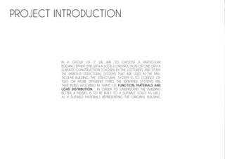 PROJECT INTRODUCTION
IN A GROUP OF 7, WE ARE TO CHOOSE A PARTICULAR
BUILDING, EITHER ONE WITH A SOLID CONSTRUCTION OR ONE WITH A
SURFACE CONSTRUCTION (CHOSEN BY THE LECTURER), AND STUDY
THE VARIOUS STRUCTURAL SYSTEMS THAT ARE USED IN THE PAR-
TICULAR BUILDING. THE STRUCTURAL SYSTEM IS TO CONSIST OF
TWO OR MORE DIFFERENT TYPES. THE IDENTIFIED SYSTEMS ARE
THEN BEING DESCRIBED IN TERMS OF FUNCTION, MATERIALS AND
LOAD DISTRIBUTION. IN ORDER TO UNDERSTAND THE BUILDING
BETTER, A MODEL IS TO BE BUILT TO A SUITABLE SCALE AS WELL
AS A SUITABLE MATERIALS REPRESENTING THE ORIGINAL BUILDING.
 