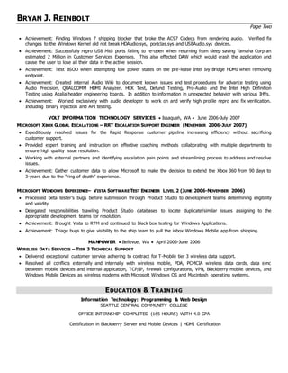 BRYAN J. REINBOLT
Page Two
 Achievement: Finding Windows 7 shipping blocker that broke the AC97 Codecs from rendering audio. Verified fix
changes to the Windows Kernel did not break HDAudio.sys, portclas.sys and USBAudio.sys devices.
 Achievement: Successfully repro USB Midi ports failing to re-open when returning from sleep saving Yamaha Corp an
estimated 2 Million in Customer Services Expenses. This also effected DAW which would crash the application and
cause the user to lose all their data in the active session.
 Achievement: Test BSOD when attempting low power states on the pre-lease Intel Ivy Bridge HDMI when removing
endpoint.
 Achievement: Created internal Audio Wiki to document known issues and test procedures for advance testing using
Audio Precision, QUALCOMM HDMI Analyzer, HCK Test, Defund Testing, Pro-Audio and the Intel High Definition
Testing using Azalia header engineering boards. In addition to information in unexpected behavior with various IHVs.
 Achievement: Worked exclusively with audio developer to work on and verify high profile repro and fix verification.
Including binary injection and API testing.
VOLT INFORMA TION TECHNOLOGY SERVICES  Issaquah, WA  June 2006-July 2007
MICROSOFT XBOX GLOBAL ESCALATIONS – RRT ESCALATION SUPPORT ENGINEER (NOVEMBER 2006-JULY 2007)
 Expeditiously resolved issues for the Rapid Response customer pipeline increasing efficiency without sacrificing
customer support.
 Provided expert training and instruction on effective coaching methods collaborating with multiple departments to
ensure high quality issue resolution.
 Working with external partners and identifying escalation pain points and streamlining process to address and resolve
issues.
 Achievement: Gather customer data to allow Microsoft to make the decision to extend the Xbox 360 from 90 days to
3-years due to the “ring of death” experience.
MICROSOFT WINDOWS EXPERIENCE– VISTA SOFTWARE TEST ENGINEER LEVEL 2 (JUNE 2006-NOVEMBER 2006)
 Processed beta tester’s bugs before submission through Product Studio to development teams determining eligibility
and validity.
 Delegated responsibilities trawling Product Studio databases to locate duplicate/similar issues assigning to the
appropriate development teams for resolution.
 Achievement: Brought Vista to RTM and continued to black box testing for Windows Applications.
 Achievement: Triage bugs to give visibility to the ship team to pull the inbox Windows Mobile app from shipping.
MANPOWER  Bellevue, WA  April 2006-June 2006
WIRELESS DATA SERVICES – TIER 3 TECHNICAL SUPPORT
 Delivered exceptional customer service adhering to contract for T-Mobile tier 3 wireless data support.
 Resolved all conflicts externally and internally with wireless mobile, PDA, PCMCIA wireless data cards, data sync
between mobile devices and internal application, TCP/IP, firewall configurations, VPN, Blackberry mobile devices, and
Windows Mobile Devices as wireless modems with Microsoft Windows OS and Macintosh operating systems.
EDUCATION & TRAINING
Information Technology: Programming & Web Design
SEATTLE CENTRAL COMMUNITY COLLEGE
OFFICE INTERNSHIP COMPLETED (165 HOURS) WITH 4.0 GPA
Certification in Blackberry Server and Mobile Devices | HDMI Certification
 