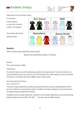 10
Dream Dress
Answer:
The correct answer is B&B
Explanation:
To solve this task, we must simultaneously satisfy three requirements. This can be done by rul-
ing out dresses that do not meet any one of the requirements. After doing this, one can see that
the dress on the bottom left sold by B&B is Kate's dream dress.  
It’s Computational Thinking:
Skills - Evaluation (EV)
The task involves statements (conditions/requirements) that must be evaluated (determined to
be true or false) for a set of objects (coats). Conditions and their evaluation is an important part
of programming and algorithmic thinking.
Conditions can be simple statements. However, more complex statements can be formed using
logical operators such as AND, OR, NOT, ... This task uses the AND operator.
A
B
B
Kits:
Castors:
Juniors:
Intermediates:
Seniors:
Elite:
B
Kate wants to buy her dream dress.
It must have:
• short sleeves,
• more than 3 buttons,
• stars on its sleeves.
Four shops sell only the
dresses shown.
Question:
Which of these shops sells Kate's dream dress?
BeaverYorker, BeaverNova, B&B or TomTeaver
 