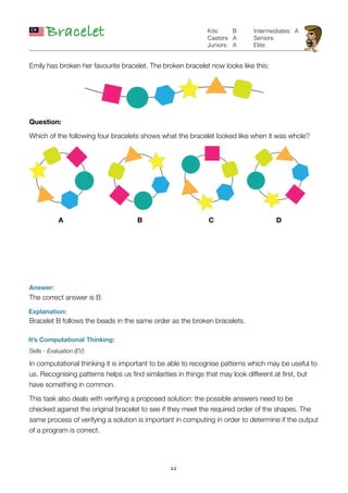 11
Bracelet
Answer:
The correct answer is B
Explanation:
It’s Computational Thinking:
Skills - Evaluation (EV)
In computational thinking it is important to be able to recognise patterns which may be useful to
us. Recognising patterns helps us ﬁnd similarities in things that may look different at ﬁrst, but
have something in common.
This task also deals with verifying a proposed solution: the possible answers need to be
checked against the original bracelet to see if they meet the required order of the shapes. The
same process of verifying a solution is important in computing in order to determine if the output
of a program is correct.
B
A
A
Kits:
Castors:
Juniors:
Intermediates:
Seniors:
Elite:
Emily has broken her favourite bracelet. The broken bracelet now looks like this:
Question:
Which of the following four bracelets shows what the bracelet looked like when it was whole?
A B C D
A
Bracelet B follows the beads in the same order as the broken bracelets.
 