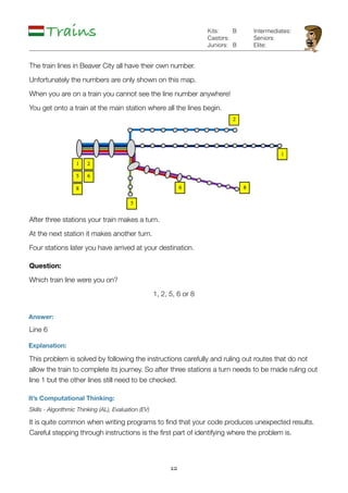 12
Trains
Answer:
Line 6
Explanation:
It’s Computational Thinking:
Skills - Algorithmic Thinking (AL), Evaluation (EV)
It is quite common when writing programs to ﬁnd that your code produces unexpected results.
Careful stepping through instructions is the ﬁrst part of identifying where the problem is.
B
B
Kits:
Castors:
Juniors:
Intermediates:
Seniors:
Elite:
The train lines in Beaver City all have their own number.
Unfortunately the numbers are only shown on this map.
When you are on a train you cannot see the line number anywhere!
You get onto a train at the main station where all the lines begin.
After three stations your train makes a turn.
At the next station it makes another turn.
Four stations later you have arrived at your destination.
Question:
Which train line were you on?
1, 2, 5, 6 or 8
This problem is solved by following the instructions carefully and ruling out routes that do not
allow the train to complete its journey. So after three stations a turn needs to be made ruling out
line 1 but the other lines still need to be checked.
 