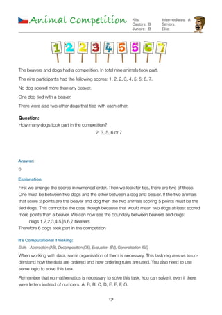 17
Animal Competition
Answer:
6
Explanation:
First we arrange the scores in numerical order. Then we look for ties, there are two of these.
One must be between two dogs and the other between a dog and beaver. If the two animals
that score 2 points are the beaver and dog then the two animals scoring 5 points must be the
tied dogs. This cannot be the case though because that would mean two dogs at least scored
more points than a beaver. We can now see the boundary between beavers and dogs: 
	 dogs 1,2,2,3,4,5,|5,6,7 beavers 
Therefore 6 dogs took part in the competition
It’s Computational Thinking:
Skills - Abstraction (AB), Decomposition (DE), Evaluation (EV), Generalisation (GE)
When working with data, some organisation of them is necessary. This task requires us to un-
derstand how the data are ordered and how ordering rules are used. You also need to use
some logic to solve this task.
Remember that no mathematics is necessary to solve this task. You can solve it even if there
were letters instead of numbers: A, B, B, C, D, E, E, F, G.
B
B
Kits:
Castors:
Juniors:
Intermediates:
Seniors:
Elite:
A
The beavers and dogs had a competition. In total nine animals took part.
The nine participants had the following scores: 1, 2, 2, 3, 4, 5, 5, 6, 7.
No dog scored more than any beaver.
One dog tied with a beaver.
There were also two other dogs that tied with each other.
Question:
How many dogs took part in the competition?
2, 3, 5, 6 or 7
 