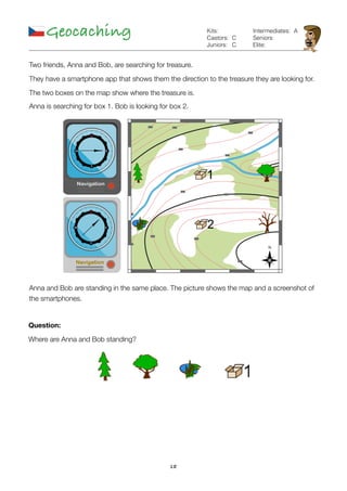 18
Geocaching C
C
Kits:
Castors:
Juniors:
Intermediates:
Seniors:
Elite:
A
Two friends, Anna and Bob, are searching for treasure.
They have a smartphone app that shows them the direction to the treasure they are looking for.
The two boxes on the map show where the treasure is.
Anna is searching for box 1. Bob is looking for box 2.
Anna and Bob are standing in the same place. The picture shows the map and a screenshot of
the smartphones.
Question:
Where are Anna and Bob standing?
 