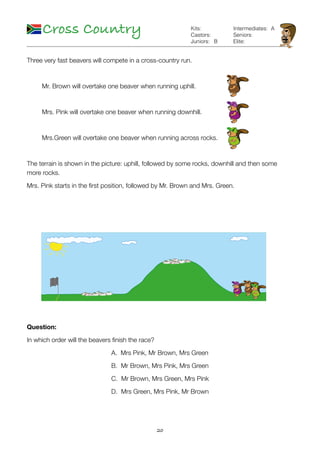 20
Cross Country
B
Kits:
Castors:
Juniors:
Intermediates:
Seniors:
Elite:
A
Three very fast beavers will compete in a cross-country run.
	 Mr. Brown will overtake one beaver when running uphill.	
	 Mrs. Pink will overtake one beaver when running downhill.	
	 Mrs.Green will overtake one beaver when running across rocks.	
The terrain is shown in the picture: uphill, followed by some rocks, downhill and then some
more rocks.
Mrs. Pink starts in the ﬁrst position, followed by Mr. Brown and Mrs. Green.
Question:
In which order will the beavers ﬁnish the race?
A. Mrs Pink, Mr Brown, Mrs Green
B. Mr Brown, Mrs Pink, Mrs Green
C. Mr Brown, Mrs Green, Mrs Pink
D. Mrs Green, Mrs Pink, Mr Brown
 