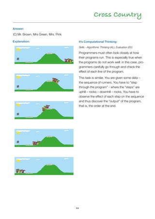 21
Cross Country
Answer:
Explanation:
(C) Mr. Brown, Mrs Green, Mrs. Pink
It’s Computational Thinking:
Skills - Algorithmic Thinking (AL), Evaluation (EV)
Programmers must often look closely at how
their programs run. This is especially true when
the programs do not work well: in this case, pro-
grammers carefully go through and check the
effect of each line of the program.
This task is similar. You are given some data –
the sequence of runners. You have to “step
through the program” - where the “steps” are
uphill – rocks – downhill – rocks. You have to
observe the effect of each step on the sequence
and thus discover the “output” of the program,
that is, the order at the end.
 