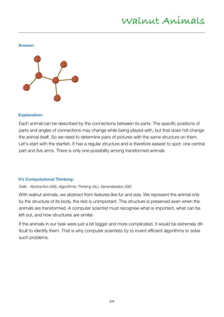24
Walnut Animals
Answer:
Explanation:
Each animal can be described by the connections between its parts. The speciﬁc positions of
parts and angles of connections may change while being played with, but that does not change
the animal itself. So we need to determine pairs of pictures with the same structure on them. 
Let's start with the starﬁsh. It has a regular structure and is therefore easiest to spot: one central
part and ﬁve arms. There is only one possibility among transformed animals
It’s Computational Thinking:
Skills - Abstraction (AB), Algorithmic Thinking (AL), Generalisation (GE)
With walnut animals, we abstract from features like fur and size. We represent the animal only
by the structure of its body, the rest is unimportant. This structure is preserved even when the
animals are transformed. A computer scientist must recognise what is important, what can be
left out, and how structures are similar.
If the animals in our task were just a bit bigger and more complicated, it would be extremely dif-
ﬁcult to identify them. That is why computer scientists try to invent efﬁcient algorithms to solve
such problems.
 