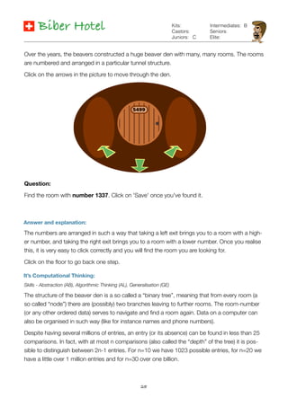 25
Biber Hotel
Answer and explanation:
It’s Computational Thinking:
Skills - Abstraction (AB), Algorithmic Thinking (AL), Generalisation (GE)
The structure of the beaver den is a so called a “binary tree”, meaning that from every room (a
so called “node”) there are (possibly) two branches leaving to further rooms. The room-number
(or any other ordered data) serves to navigate and ﬁnd a room again. Data on a computer can
also be organised in such way (like for instance names and phone numbers).
Despite having several millions of entries, an entry (or its absence) can be found in less than 25
comparisons. In fact, with at most n comparisons (also called the “depth” of the tree) it is pos-
sible to distinguish between 2n-1 entries. For n=10 we have 1023 possible entries, for n=20 we
have a little over 1 million entries and for n=30 over one billion.
Kits:
Castors:
Juniors:
Intermediates:
Seniors:
Elite:
B
Over the years, the beavers constructed a huge beaver den with many, many rooms. The rooms
are numbered and arranged in a particular tunnel structure.
Click on the arrows in the picture to move through the den.
Question:
Find the room with number 1337. Click on 'Save' once you've found it.
C
The numbers are arranged in such a way that taking a left exit brings you to a room with a high-
er number, and taking the right exit brings you to a room with a lower number. Once you realise
this, it is very easy to click correctly and you will ﬁnd the room you are looking for.
Click on the ﬂoor to go back one step.
 