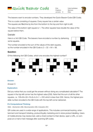 27
Quick Beaver Code
Answer:
Answer C
Explanation:
Did you notice that you could get the answer without doing any complicated calculation? The
square in the top-left corner has the highest value (256). Note that the sum of all the other
squares, i.e. 128+64+32+16+8+4+2+1 = 255 which is less than 256. Hence, the highest pos-
sible number encoded is the QB-Code with the top-left corner darkened.
It’s Computational Thinking:
Skills - Abstraction (AB), Decomposition (DE), Evaluation (EV)
QR codes are used in a wide range of applications. This includes commercial tracking, enter-
tainment and transport ticketing, product/loyalty marketing and in-store product labelling. Users
of mobile phones may receive text, add a vCard contact to their device, open a URL, or com-
pose an e-mail or text message after scanning QR codes.
C
Kits:
Castors:
Juniors:
Intermediates:
Seniors:
Elite:
The beavers want to encode numbers. They developed the Quick-Beaver-Code (QB-Code).
This is a code consisting of squares. Every square has a certain value. 
The squares are ﬁlled line by line from the bottom to the top and from right to left.
The value of the bottom right square is 1. The other squares have double the value of the
square before them.
Example:
Here is a 3x3 QB-Code. The beavers have encoded a number by darkening
some squares.
The number encoded is the sum of the values of the dark squares,  
so the number encoded in this QB-Code is 2 + 32 + 64 = 98.
Question:
Of the following 4x4 QB-Codes, which one encodes the highest number?
A B C D
 