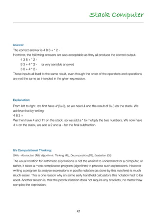 29
Stack Computer
Answer:
Explanation:
It’s Computational Thinking:
From left to right, we ﬁrst have 4*(8+3), so we need 4 and the result of 8+3 on the stack. We
achieve that by writing 
4 8 3 + 
We then have 4 and 11 on the stack, so we add a * to multiply the two numbers. We now have
4 4 on the stack, we add a 2 and a – for the ﬁnal subtraction.
Skills - Abstraction (AB), Algorithmic Thinking (AL), Decomposition (DE), Evaluation (EV)
The usual notation for arithmetic expressions is not the easiest to understand for a computer, or
rather, it takes a more complicated program (algorithm) to process such expressions. However
writing a program to analyse expressions in postﬁx notation (as done by this machine) is much
much easier. This is one reason why on some early handheld calculators this notation had to be
used. Another reason is, that the postﬁx notation does not require any brackets, no matter how
complex the expression.
The correct answer is 4 8 3 + * 2 -
However, the following answers are also acceptable as they all produce the correct output.
	 4 3 8 + * 2 -
	 8 3 + 4 * 2 - (a very sensible answer)
	 3 8 + 4 * 2 -
These inputs all lead to the same result, even though the order of the operators and operations
are not the same as intended in the given expression.
 