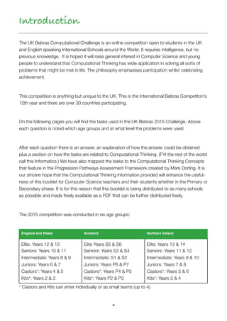 3
The UK Bebras Computational Challenge is an online competition open to students in the UK
and English speaking International Schools around the World. It requires intelligence, but no
previous knowledge. It is hoped it will raise general interest in Computer Science and young
people to understand that Computational Thinking has wide application in solving all sorts of
problems that might be met in life. The philosophy emphasises participation whilst celebrating
achievement.
This competition is anything but unique to the UK. This is the International Bebras Competiton's
12th year and there are over 30 countries participating.
On the following pages you will ﬁnd the tasks used in the UK Bebras 2015 Challenge. Above
each question is noted which age groups and at what level the problems were used.
After each question there is an answer, an explanation of how the answer could be obtained
plus a section on how the tasks are related to Computational Thinking. (FYI the rest of the world
call this Informatics.) We have also mapped the tasks to the Computational Thinking Concepts
that feature in the Progression Pathways Assessment Framework created by Mark Dorling. It is
our sincere hope that the Computational Thinking information provided will enhance the useful-
ness of this booklet for Computer Science teachers and their students whether in the Primary or
Secondary phase. It is for this reason that this booklet is being distributed to as many schools
as possible and made freely available as a PDF that can be further distributed freely.
The 2015 competition was conducted in six age groups:
* Castors and Kits can enter individually or as small teams (up to 4)
England and Wales Scotland Northern Ireland
Elite: Years 12 & 13 
Seniors: Years 10 & 11 
Intermediate: Years 8 & 9 
Juniors: Years 6 & 7 
Castors*: Years 4 & 5 
Kits*: Years 2 & 3
Elite Years S5 & S6 
Seniors: Years S3 & S4 
Intermediate: S1 & S2 
Juniors: Years P6 & P7 
Castors*: Years P4 & P5 
Kits*: Years P2 & P3
Elite: Years 13 & 14 
Seniors: Years 11 & 12 
Intermediate: Years 9 & 10 
Juniors: Years 7 & 8 
Castors*: Years 5 & 6 
Kits*: Years 3 & 4
Introduction
 