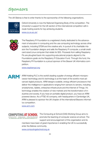 31
Sponsors
The UK Bebras is free to enter thanks to the sponsorship of the following organisations.
Oxford University is now the National Organising Body of the competition. The
University's support for the UK section of this international competition will in-
clude hosting events for top achieving students.
www.cs.ox.ac.uk/
The Raspberry Pi Foundation is a registered charity dedicated to the advance-
ment of education in computing and the use computing technology across other
subjects, including STEM and the creative arts. In pursuit of its charitable mis-
sion the Foundation designs and sells the Raspberry Pi computer, a small credit
card sized Linux computer that retails for $35. Proceeds from selling Raspberry
Pis are ploughed back into supporting educational projects aligned to the
Foundations goals via the Raspberry Pi Education Fund. Through this fund, the
Raspberry PI Foundation is a proud sponsor of the Beaver UK informatics com-
petition.
www.raspberrypi.org
ARM Holding PLC is the world’s leading supplier of energy efﬁcient micropro-
cessor technology and it’s technology is at the heart of the world’s most ad-
vanced digital products. ARM designs scalable, energy efﬁcient-processors that
deliver the intelligence in applications ranging from sensors to servers, including
smartphones, tablets, enterprise infrastructure and the Internet of Things. It’s
technology enables the creation of new markets and the transformation of in-
dustries and society. If you have an portable digital product, you have an ARM
powered device. As a FTSE 40 company, with headquarters in Cambridge UK,
ARM is pleased to sponsor the UK chapter of the international Beavers informat-
ics competition.
www.arm.com
The Computing at School (CAS) Working Group aims to
promote the teaching of computer science at school. The
support and encouragement of this organisation and its
members have been of great importance in enabling the UK to successfully
enter the Bebras community. 
www.computingatschool.org.uk
 