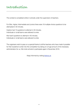4
The contest is completed online in schools under the supervision of teachers.
 
For Elite, Higher, Intermediate and Juniors there were 18 multiple-choice questions to be  
attempted in 40 minutes.
Castors had 10 questions to attempt in 40 minutes.  
Individuals or small teams were allowed to enter.
Kits had 6 questions to attempt in 40 minutes.  
Individuals or small teams were allowed to enter.
The organisers wish to pass on a special thanks to all the teachers who have made it possible
for their students to enter into this competition by taking on a huge amount of the necessary
administration for us. We invite schools to participate again in November 2016.
Keep informed by visiting bebras.uk
Introduction
 