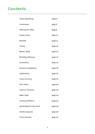 5
Contents
Crane Operating page 7
Mushrooms page 8
Setting the Table page 9
Dream Dress page 10
Bracelet page 11
Trains page 12
Beaver Gates page 13
Birthday Balloons page 15
Animation page 16
Animal Competition page 17
Geocaching page 18
Cross Country page 20
Fair Share page 22
Walnut Animals page 23
Biber Hotel page 25
Drawing Patterns page 26
Quick Beaver Code 2015 page 27
Stack Computer page 28
Throw the Dice page 30
 