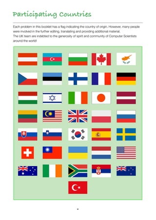 6
Each problem in this booklet has a ﬂag indicating the country of origin. However, many people
were involved in the further editing, translating and providing additional material.
The UK team are indebted to the generosity of spirit and community of Computer Scientists
around the world!
Participating Countries
 