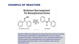 EXAMPLE OF REACTION
Initially in 1883 it was being done by chemist Alois Janny who was working
with ketoxime and phosphorus pentachloride but he was not able to
recognize the product , however later on it was confirmed by Beckmann
that the product was benzanilide which were obtained by reaction of
ketoxime(benzophenone oxime) , acetic anhydride, acetic acid and
hydrochloric acid.
 