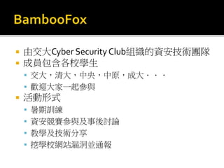  由交大Cyber Security Club組織的資安技術團隊
 成員包含各校學生
 交大，清大，中央，中原，成大．．．
 歡迎大家一起參與
 活動形式
 暑期訓練
 資安競賽參與及事後討論
 教學及技術分享
 挖學校網站漏洞並通報
 