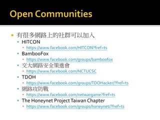  有很多網路上的社群可以加入
 HITCON
▪ https://www.facebook.com/HITCON?fref=ts
 BambooFox
▪ https://www.facebook.com/groups/bamboofox
 交大網路安全策進會
▪ https://www.facebook.com/NCTUCSC
 TDOH
▪ https://www.facebook.com/groups/TDOHacker/?fref=ts
 網路攻防戰
▪ https://www.facebook.com/netwargame?fref=ts
 The Honeynet ProjectTaiwan Chapter
▪ https://www.facebook.com/groups/honeynet/?fref=ts
 