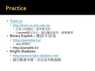  Train.cs
 http://train.cs.nctu.edu.tw
▪ 自家人的網站，當然要支持
▪ 以pwned題目為主，題目難易皆有，推薦練習
 Binary Exploit – 應該不容易
 https://pwnable.tw/
▪ 2017 新開的
 http://pwnable.kr/
 bright-shadows
 http://www.bright-shadows.net/
 題目數量多樣，但也是有點偏舊
 