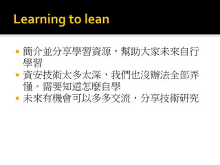  簡介並分享學習資源，幫助大家未來自行
學習
 資安技術太多太深，我們也沒辦法全部弄
懂。需要知道怎麼自學
 未來有機會可以多多交流，分享技術研究
 