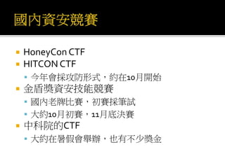  HoneyCon CTF
 HITCON CTF
 今年會採攻防形式，約在10月開始
 金盾獎資安技能競賽
 國內老牌比賽，初賽採筆試
 大約10月初賽，11月底決賽
 中科院的CTF
 大約在暑假會舉辦，也有不少獎金
 