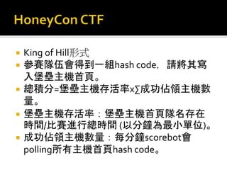  King of Hill形式
 參賽隊伍會得到一組hash code，請將其寫
入堡壘主機首頁。
 總積分=堡壘主機存活率x∑成功佔領主機數
量。
 堡壘主機存活率：堡壘主機首頁隊名存在
時間/比賽進行總時間 (以分鐘為最小單位)。
 成功佔領主機數量：每分鐘scorebot會
polling所有主機首頁hash code。
 