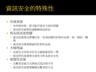  快速演進
 任何新技術，都可能有資安方面的問題
 資安研究需要快速瞭解吸收新知
 與系統高度相關
 資安技術無法單獨存在，皆須依賴所針對的系統，如：網站，機
器
 資安研究需要精通所針對的系統
 木桶理論
 系統安全性取決於安全層級最弱的一環
 資安研究員需要全面性分析系統安全性
 破壞性思維
 攻擊者思維方式與程式設計師不同
 資安研究員需要瞭解攻擊者的手法
 