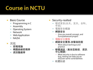  Basic Course
 Programming in C
 Assembly
 Operating System
 Network
 Web Application
 NA/SA
 其他
 密碼理論
 橢圓曲線密碼學
 資訊隱藏學
 Security-realted
 程式安全(台大、交大、台科、
中央)
 電腦安全概論
 網路安全
▪ Give you overall concept, and
funny/advanced project
 電腦安全實務
 網路安全實務-攻擊與防禦
▪ More about technique and
practice
 軟體測試（黃世昆教授，資訊
中心開課）
▪ Most security is due to software
bug, testing can help you to
discover some vulnerabilities
 軟體除錯
 