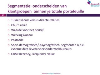 Segmentatie: onderscheiden van
     klantgroepen binnen je totale portefeuille
27


        Tussenkanaal versus directe relaties
        Churn risico
        Waarde voor het bedrijf
        Wervingskanaal
        Postcode
        Socio demografisch/-psychografisch, segmenten o.b.v.
         externe data-leveranciersonderzoekbureau’s
        CRM: Recency, Frequency, Value
 