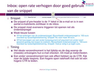 Inbox: open rate verhogen door goed gebruik
van de snippet
   Snippet
       De snippet of pre-header is de 1e tekst in de e-mail en is in een
        aantal e-mailclients zichtbaar in de inbox.
       De snippet moet eveneens triggeren tot openen net als
        onderwerpregel
       Maak keuze tussen
           Of het verlengen van de onderwerpregel. Bijvoorbeeld onderwerpregel is: 100 euro
            voordeel op rijvaardigheidstraining. Snippet: Nu voor maar 99 euro.
           Of het toevoegen van een ander koopargument (of argument om ander soort
            gewenst gedrag dan kopen te creëren). Bijvoorbeeld onderwerpregel is: 100 euro
            voordeel op rijvaardigheidstraining. Snippet: Voel je veilig in je eigen auto.
   Timing
       Het ideale verzendmoment is het tijdstip en de dag waarop de
        (meeste) ontvangers hun e-mail checken. Dit moet je meten/testen.
       Een ander verzendmoment kan ook effect hebben op de CTR. Kijk
        naar de totale respons. Een hogere open ratehoeft niet ook tot een
        hogere CTR te leiden.
 