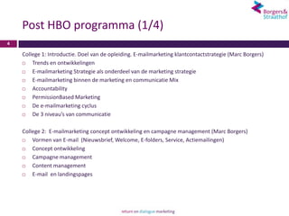 Post HBO programma (1/4)
4

    College 1: Introductie. Doel van de opleiding. E-mailmarketing klantcontactstrategie (Marc Borgers)
       Trends en ontwikkelingen
       E-mailmarketing Strategie als onderdeel van de marketing strategie
       E-mailmarketing binnen de marketing en communicatie Mix
       Accountability
       PermissionBased Marketing
       De e-mailmarketing cyclus
       De 3 niveau’s van communicatie

    College 2: E-mailmarketing concept ontwikkeling en campagne management (Marc Borgers)
       Vormen van E-mail (Nieuwsbrief, Welcome, E-folders, Service, Actiemailingen)
       Concept ontwikkeling
       Campagne management
       Content management
       E-mail en landingspages
 