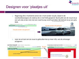 Designen voor ‘plaatjes uit’

       Nagenoeg alle e-mailclients tonen de e-mail zonder visuals. Zowel in de
        voorbeeldweergave als nadat je de e-mail hebt geopend. Op de plek van de visual zie je
        een wit vlak al dan niet met een rood kruisje en/of wat tekst. Bij hotmail zie je een grijs
        blok.
                                                     Visuals worden wel getoond


    Visuals worden niet getoond




       Door de alt text van de visual te gebruiken kan je meer info. aan de ontvanger
        prijsgeven.


                                               Alt text
 