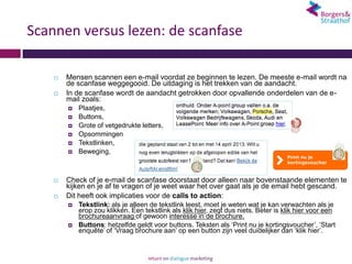 Scannen versus lezen: de scanfase

       Mensen scannen een e-mail voordat ze beginnen te lezen. De meeste e-mail wordt na
        de scanfase weggegooid. De uitdaging is het trekken van de aandacht.
       In de scanfase wordt de aandacht getrokken door opvallende onderdelen van de e-
        mail zoals:
           Plaatjes,
           Buttons,
           Grote of vetgedrukte letters,
           Opsommingen
           Tekstlinken,
           Beweging,



       Check of je e-mail de scanfase doorstaat door alleen naar bovenstaande elementen te
        kijken en je af te vragen of je weet waar het over gaat als je de email hebt gescand.
       Dit heeft ook implicaties voor de calls to action:
           Tekstlink: als je alleen de tekstlink leest, moet je weten wat je kan verwachten als je
            erop zou klikken. Een tekstlink als klik hier, zegt dus niets. Beter is klik hier voor een
            brochureaanvraag of gewoon interesse in de brochure.
           Buttons: hetzelfde geldt voor buttons. Teksten als ‘Print nu je kortingsvoucher’, ‘Start
            enquête’ of ‘Vraag brochure aan’ op een button zijn veel duidelijker dan ‘klik hier’.
 