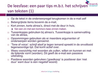 De leesfase: een paar tips m.b.t. het schrijven
van teksten (1)
   Op de tekst in de onderwerpregel terugkomen in de e-mail zelf
   Belangrijkste items bovenin de e-mail,
   Kort zinnen, korte alinea’s, direct met de deur in huis,
       Van een zin met een komma’s twee zinnen maken.
   Tussenkopjes gebruiken bij alinea’s. Tussenkopje is samenvatting
    van de alinea,
   Opsommingen gebruiken als er meerdere argumenten of
    onderwerpen worden genoemd.
   ‘Tone of voice’: schrijf alsof je tegen iemand spreekt in de onvoltooid
    tegenwoordige tijd. Dat komt actief over.
   Wees voorzichtig met woorden als zullen, willen en kunnen en met
    de lijdende vorm (worden). Dit geeft de e-mail een passieve
    uitstraling.
   Positieve woorden gebruiken (‘goedkoop’ is positiever dan ‘niet
    duur’ want duur is een negatief woord)
 