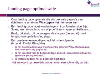 Landing page optimalisatie

   Over landing page optimalisatie zijn ook vele pagina’s aan
    richtlijnen te schrijven. We stippen het hier even aan:
   Een landing page moet worden ingericht conform het doel bijv.
    Sales, inschrijven, brochure of proefrit aanvragen, artikel lezen….
   Beeld, tekst etc. Uit de voorgaande stappen (de e-mail) moet
    terugkomen op de landing page.
   Een goede en eenvoudige checklist is de volgende
    (bron: dr. FlintMcGlaughlin):
    1.   Is het direct duidelijk waar men terecht is gekomen? Bijv. Bestelpagina,
         brochure-aanvraag pagina etc.
    2.   Is het voordeel voor de bezoeker direct duidelijk. Waarom moet hij/zij het
         gewenste gedrag vertonen,
    3.   Is meteen duidelijk wat de bezoeker moet doen.
    Het antwoord op deze drie vragen moet een volmondig ‘ja’ zijn.
 