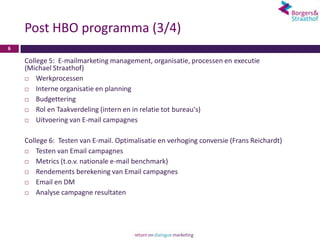 Post HBO programma (3/4)
6

    College 5: E-mailmarketing management, organisatie, processen en executie
    (Michael Straathof)
       Werkprocessen
       Interne organisatie en planning
       Budgettering
       Rol en Taakverdeling (intern en in relatie tot bureau's)
       Uitvoering van E-mail campagnes

    College 6: Testen van E-mail. Optimalisatie en verhoging conversie (Frans Reichardt)
       Testen van Email campagnes
       Metrics (t.o.v. nationale e-mail benchmark)
       Rendements berekening van Email campagnes
       Email en DM
       Analyse campagne resultaten
 