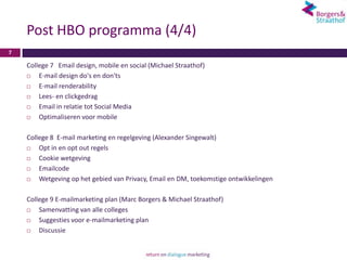 Post HBO programma (4/4)
7

    College 7 Email design, mobile en social (Michael Straathof)
       E-mail design do's en don'ts
       E-mail renderability
       Lees- en clickgedrag
       Email in relatie tot Social Media
       Optimaliseren voor mobile

    College 8 E-mail marketing en regelgeving (Alexander Singewalt)
       Opt in en opt out regels
       Cookie wetgeving
       Emailcode
       Wetgeving op het gebied van Privacy, Email en DM, toekomstige ontwikkelingen

    College 9 E-mailmarketing plan (Marc Borgers & Michael Straathof)
       Samenvatting van alle colleges
       Suggesties voor e-mailmarketing plan
       Discussie
 