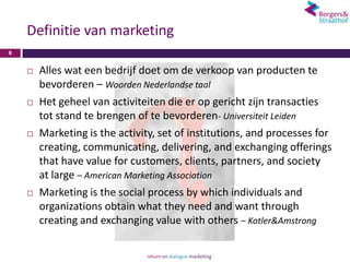 Definitie van marketing
8


       Alles wat een bedrijf doet om de verkoop van producten te
        bevorderen – Woorden Nederlandse taal
       Het geheel van activiteiten die er op gericht zijn transacties
        tot stand te brengen of te bevorderen- Universiteit Leiden
       Marketing is the activity, set of institutions, and processes for
        creating, communicating, delivering, and exchanging offerings
        that have value for customers, clients, partners, and society
        at large – American Marketing Association
       Marketing is the social process by which individuals and
        organizations obtain what they need and want through
        creating and exchanging value with others – Kotler&Amstrong
 