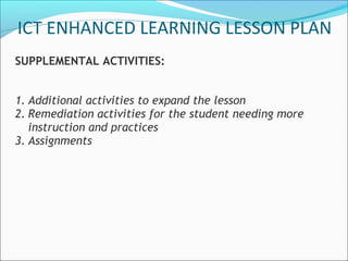 ICT ENHANCED LEARNING LESSON PLAN
SUPPLEMENTAL ACTIVITIES:


1. Additional activities to expand the lesson
2. Remediation activities for the student needing more
   instruction and practices
3. Assignments
 