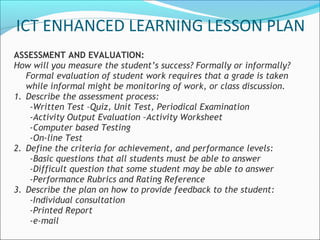 ICT ENHANCED LEARNING LESSON PLAN
ASSESSMENT AND EVALUATION:
How will you measure the student’s success? Formally or informally?
   Formal evaluation of student work requires that a grade is taken
   while informal might be monitoring of work, or class discussion.
1. Describe the assessment process:
    -Written Test –Quiz, Unit Test, Periodical Examination
    -Activity Output Evaluation –Activity Worksheet
    -Computer based Testing
    -On-line Test
2. Define the criteria for achievement, and performance levels:
    -Basic questions that all students must be able to answer
    -Difficult question that some student may be able to answer
    -Performance Rubrics and Rating Reference
3. Describe the plan on how to provide feedback to the student:
    -Individual consultation
    -Printed Report
    -e-mail
 