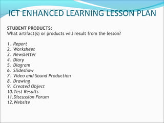 ICT ENHANCED LEARNING LESSON PLAN
STUDENT PRODUCTS:
What artifact(s) or products will result from the lesson?

1. Report
2. Worksheet
3. Newsletter
4. Diary
5. Diagram
6. Slideshow
7. Video and Sound Production
8. Drawing
9. Created Object
10.Test Results
11.Discussion Forum
12.Website
 