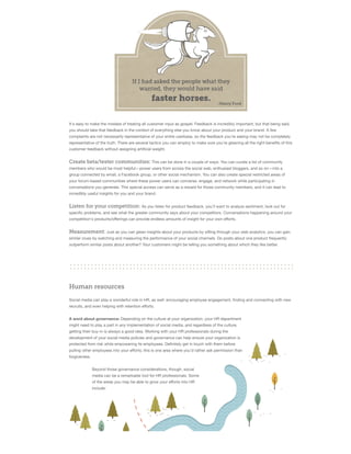 It's easy to make the mistake of treating all customer input as gospel. Feedback is incredibly important, but that being said,
you should take that feedback in the context of everything else you know about your product and your brand. A few
complaints are not necessarily representative of your entire userbase, so the feedback you're seeing may not be completely
representative of the truth. There are several tactics you can employ to make sure you're gleaning all the right beneﬁts of this
customer feedback without assigning artiﬁcial weight.

Create beta/tester communities: This can be done in a couple of ways. You can curate a list of community
members who would be most helpful—power users from across the social web, enthusiast bloggers, and so on—into a
group connected by email, a Facebook group, or other social mechanism. You can also create special restricted areas of
your forum-based communities where these power users can converse, engage, and network while participating in
conversations you generate. This special access can serve as a reward for those community members, and it can lead to
incredibly useful insights for you and your brand.

Listen for your competition: As you listen for product feedback, you'll want to analyze sentiment, look out for
speciﬁc problems, and see what the greater community says about your competitors. Conversations happening around your
competition's products/oﬀerings can provide endless amounts of insight for your own eﬀorts.

Measurement: Just as you can glean insights about your products by sifting through your web analytics, you can gain
similar clues by watching and measuring the performance of your social channels. Do posts about one product frequently
outperform similar posts about another? Your customers might be telling you something about which they like better.

Human resources
Social media can play a wonderful role in HR, as well: encouraging employee engagement, ﬁnding and connecting with new
recruits, and even helping with retention eﬀorts.
A word about governance: Depending on the culture at your organization, your HR department
might need to play a part in any implementation of social media, and regardless of the culture,
getting their buy-in is always a good idea. Working with your HR professionals during the
development of your social media policies and governance can help ensure your organization is
protected from risk while empowering its employees. Deﬁnitely get in touch with them before
pulling other employees into your eﬀorts; this is one area where you'd rather ask permission than
forgiveness.
Beyond those governance considerations, though, social
media can be a remarkable tool for HR professionals. Some
of the areas you may be able to grow your eﬀorts into HR
include:

 