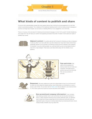 Chapter 3
Social Media Best Practices

What kinds of content to publish and share
A common (and understandable) mistake that many people make as they're diving into social engagement is to limit their
content to promotional updates. This is reﬂective of the traditional marketing world in which all outbound push messaging is
just that, but things have changed; now we build our marketing eﬀorts on trust, engagement, and community.
There is, of course, a time and place for marketing and promotional messages, but don't limit yourself. Consider broadening
your scope a bit. This will make your content more appealing and lessen the burden of creation. Some options for types of
updates may include:

Adjacent content: It's a pretty safe bet that if someone is following you they're interested
in what you oﬀer. It's an even safer bet to say their interests don't stop there. Share content that's
tangentially relevant to your business or something involving common interests of your audience.
For example, if you are a clothing retailer, you could post about up-and-coming beauty trends or
news from a major designer. These topics quite likely directly align with the interests of your
audience.

Tips and tricks: Add
value to the conversation by
sharing content that will make your
customers' lives easier (bonus
points for tips and tricks that help
them use your products or
services).

Responses: Not every update has to stem from original ideas of yours; you can bounce oﬀ
the ideas that other people are already posting. Social media relies on conversations, so jump in
and be a part of them. You can even look for Twitter chats that are relevant to your brand and dive
in. (This is also a good way to get your account and brand more visibility.)

Non-promotional company information: If your company
does amazing volunteer work in your community, don't be shy about sharing it! If
there's a rather impressive showing at the company Halloween party, you deﬁnitely
want to share that. Giving a sneak peek into the culture and community within an
organization goes a long way to building relationships by humanizing the brand. Social
media provides a fantastic way to go about this.

 