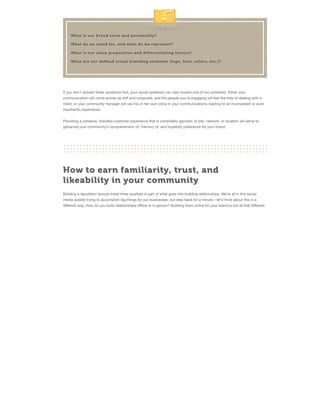 What is our brand voice and personality?
What do we stand for, and what do we represent?
What is our value proposition and differentiating factors?
What are our deﬁned visual branding elements (logo, font, colors, etc.)?

If you don't answer these questions ﬁrst, your social presence can veer toward one of two extremes: Either your
communication will come across as stiﬀ and corporate, and the people you're engaging will feel like they're dealing with a
robot, or your community manager will use his or her own voice in your communications, leading to an inconsistent or even
inauthentic experience.
Providing a cohesive, branded customer experience that is completely agnostic of site, network, or location will serve to
galvanize your community’s comprehension of, memory of, and hopefully preference for your brand.

How to earn familiarity, trust, and
likeability in your community
Building a reputation around these three qualities is part of what goes into building relationships. We're all in this social
media puddle trying to accomplish big things for our businesses, but step back for a minute—let's think about this in a
diﬀerent way. How do you build relationships oﬄine or in person? Building them online for your brand is not all that diﬀerent.

 