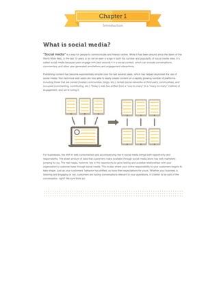 Chapter 1
Introduction

What is social media?
"Social media" is a way for people to communicate and interact online. While it has been around since the dawn of the
World Wide Web, in the last 10 years or so we've seen a surge in both the number and popularity of social media sites. It's
called social media because users engage with (and around) it in a social context, which can include conversations,
commentary, and other user-generated annotations and engagement interactions.
Publishing content has become exponentially simpler over the last several years, which has helped skyrocket the use of
social media. Non-technical web users are now able to easily create content on a rapidly growing number of platforms,
including those that are owned (hosted communities, blogs, etc.), rented (social networks or third-party communities), and
occupied (commenting, contributing, etc.). Today's web has shifted from a "one-to-many" to a "many-to-many" method of
engagement, and we're loving it.

For businesses, the shift in web consumerism and accompanying rise in social media brings both opportunity and
responsibility. The sheer amount of data that customers make available through social media alone has web marketers
jumping for joy. The real magic, however, lies in the opportunity to grow lasting and scalable relationships with your
organization's customer base through social media. This is also where your online responsibility to your customers begins to
take shape. Just as your customers' behavior has shifted, so have their expectations for yours. Whether your business is
listening and engaging or not, customers are having conversations relevant to your operations. It's better to be part of the
conversation, right? We sure think so!

 