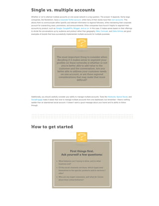 Single vs. multiple accounts
Whether or not to attempt multiple accounts on one social network is a big question. The answer: It depends. Some large
companies, like Nordstrom, have a corporate Twitter account, while many of their stores have their own accounts. This
allows them to communicate rather speciﬁc and relevant information to regional followers, while maintaining their corporate
account for overarching news, promotions, and announcements. Other companies have found it helpful to segment their
accounts by product, such as Google, GoogleAPIs, Blogger, and so on. In this case, it makes sense based on their oﬀerings
to divide the conversations up by audience and product rather than geography. Nike, Comcast, and Delta Airlines are good
examples of brands that have successfully implemented multiple accounts for multiple purposes.

The most important thing to consider when
deciding if it makes sense to segment your
profiles on these networks is whether or not
you're better able to add value to the
customer and the conversation. Are you
better able to address your customer needs
on one account, or are there regional
considerations that may make that more
difficult?

Additionally, you should carefully consider your ability to manage multiple accounts. Tools like Hootsuite, Sprout Social, and
SocialEngage make it easier than ever to manage multiple accounts from one dashboard, but remember—there's nothing
sadder than an abandoned social account. It doesn't send a good message about your brand and its ability to follow
through.

How to get started

First things ﬁrst.
Ask yourself a few questions:
What behavior am I trying to drive, and to what
business end?
Of the social channels out there, which types lend
themselves to the specific products and/or services I
offer?
Who are my target customers, and what do I know
about their online behavior?

 