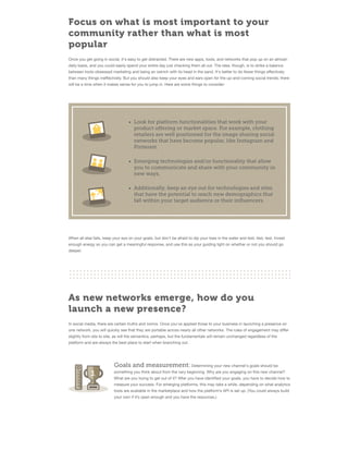 Focus on what is most important to your
community rather than what is most
popular
Once you get going in social, it's easy to get distracted. There are new apps, tools, and networks that pop up on an almostdaily basis, and you could easily spend your entire day just checking them all out. The idea, though, is to strike a balance
between tools-obsessed marketing and being an ostrich with its head in the sand. It's better to do fewer things eﬀectively
than many things ineﬀectively. But you should also keep your eyes and ears open for the up-and-coming social trends; there
will be a time when it makes sense for you to jump in. Here are some things to consider:

Look for platform functionalities that work with your
product offering or market space. For example, clothing
retailers are well positioned for the image sharing social
networks that have become popular, like Instagram and
Pinterest.
Emerging technologies and/or functionality that allow
you to communicate and share with your community in
new ways.
Additionally, keep an eye out for technologies and sites
that have the potential to reach new demographics that
fall within your target audience or their influencers.

When all else fails, keep your eye on your goals, but don’t be afraid to dip your toes in the water and test, test, test. Invest
enough energy so you can get a meaningful response, and use this as your guiding light on whether or not you should go
deeper.

As new networks emerge, how do you
launch a new presence?
In social media, there are certain truths and norms. Once you've applied those to your business in launching a presence on
one network, you will quickly see that they are portable across nearly all other networks. The rules of engagement may diﬀer
slightly from site to site, as will the semantics, perhaps, but the fundamentals will remain unchanged regardless of the
platform and are always the best place to start when branching out.

Goals and measurement: Determining your new channel's goals should be
something you think about from the very beginning. Why are you engaging on this new channel?
What are you trying to get out of it? After you have identiﬁed your goals, you have to decide how to
measure your success. For emerging platforms, this may take a while, depending on what analytics
tools are available in the marketplace and how the platform’s API is set up. (You could always build
your own if it’s open enough and you have the resources.)

 