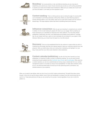 Branding: Your social authority is vital, and eﬀective branding can go a long way to
establishing your authority as a brand. Social channels also provide you with exciting possibilities
to express your brand and increase brand impressions. Make sure your avatars are on point and
your bios are dialed in, and make your ﬁrst impression count!

Content seeding: There is nothing quite as sad as visiting the page of a social proﬁle
you’re interested in and ﬁnding absolutely nothing there. Before you start following people or
actively directing traﬃc to your new proﬁle, make sure you post some content over the course of
several days. This helps reassure visitors that there is something there worth following.

Influencer connection: After you get your branding t's crossed and your content
i’s dotted, it’s time to start looking for people with whom you can engage. Start by seeking out
those individuals you’ve identiﬁed as inﬂuencers from other platforms. You have likely already
established a relationship with them, and relationships are portable across platforms. Leverage
that. As you interact with them, seek out more individuals who are relevant to your space in their
followers. Before long, you should have the basis for a nice little network.

Discovery: Once you have established that this new network is a place where you plan on
investing time and energy, add links from relevant places to help your customers discover your new
presence. Write up content about what you’re doing that is interesting, and highlight it on your
blog. Cross-post from your other social channels to drive awareness.

Content calendar/publishing: As with all of the other channels you have
established, it’s important to keep a content or publishing calendar. You can do some content
scheduling through available tools like HootSuite, Spout Social, and SocialEngage. When planning
a content calendar, you can be as sophisticated as having a plug-in baked right into your content
management system or as simple as using an Excel spreadsheet. It's really about whatever works
for you, and planning ahead helps to ensure you’re fully optimizing events, promotions, and
interests relevant to your audience.

When you're ready to get started, there can be so much to do that it seems overwhelming. The great thing about social,
though, is that once you get the basics settled, most of them are transferable to whatever new site comes along that you
want to try. These best practices will help you set yourself up for success in social regardless of your size or what the
platform is.

 