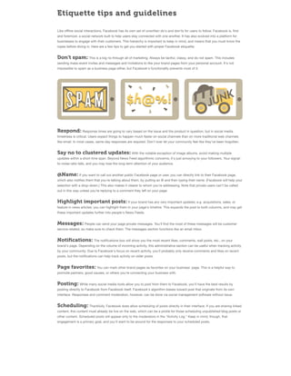 Etiquette tips and guidelines
Like oﬄine social interactions, Facebook has its own set of unwritten do's and don'ts for users to follow. Facebook is, ﬁrst
and foremost, a social network built to help users stay connected with one another. It has also evolved into a platform for
businesses to engage with their customers. This hierarchy is important to keep in mind, and means that you must know the
ropes before diving in. Here are a few tips to get you started with proper Facebook etiquette:

Don't spam: This is a big no through all of marketing. Always be tactful, classy, and do not spam. This includes
sending mass-event invites and messages and invitations to like your brand pages from your personal account. It's not
impossible to spam as a business page either, but Facebook's functionality prevents most of it.

Respond: Response times are going to vary based on the issue and the product in question, but in social media
timeliness is critical. Users expect things to happen much faster on social channels than on more traditional web channels
like email. In most cases, same-day responses are required. Don't ever let your community feel like they've been forgotten.

Say no to clustered updates: With the notable exception of image albums, avoid making multiple
updates within a short time span. Beyond News Feed algorithmic concerns, it's just annoying to your followers. Your signalto-noise ratio falls, and you may lose the long-term attention of your audience.

@Name: If you want to call out another public Facebook page or user, you can directly link to their Facebook page,
which also notiﬁes them that you're talking about them, by putting an @ and then typing their name. (Facebook will help your
selection with a drop-down.) This also makes it clearer to whom you're addressing. Note that private users can't be called
out in this way unless you're replying to a comment they left on your page.

Highlight important posts: If your brand has any very important updates; e.g. acquisitions, sales, or
feature in news articles; you can highlight them in your page's timeline. This expands the post to both columns, and may get
these important updates further into people's News Feeds.

Messages: People can send your page private messages. You'll ﬁnd the most of these messages will be customer
service-related, so make sure to check them. The messages section functions like an email inbox.

Notiﬁcations: The notiﬁcations box will show you the most recent likes, comments, wall posts, etc., on your
brand's page. Depending on the volume of incoming activity, this administrative section can be useful when tracking activity
by your community. Due to Facebook's focus on recent activity, you'll probably only receive comments and likes on recent
posts, but the notiﬁcations can help track activity on older posts.

Page favorites: You can mark other brand pages as favorites on your business' page. This is a helpful way to
promote partners, good causes, or others you're connecting your business with.

Posting: While many social media tools allow you to post from them to Facebook, you'll have the best results by
posting directly to Facebook from Facebook itself. Facebook's algorithm biases toward post that originate from its own
interface. Responses and comment moderation, however, can be done via social management software without issue.

Scheduling: Thankfully, Facebook does allow scheduling of posts directly in their interface. If you are sharing linked
content, this content must already be live on the web, which can be a pickle for those scheduling unpublished blog posts or
other content. Scheduled posts will appear only to the moderators in the "Activity Log." Keep in mind, though, that
engagement is a primary goal, and you'll want to be around for the responses to your scheduled posts.

 