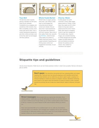 Taco Bell

Whole Foods Market

Charity: Water

The fast-food chain is quickly

Whole Foods, an organic grocery

A wildly popular non-proﬁt

gaining a reputation for their spicy

store chain, uses Twitter to really

movement, Charity: Water largely

snark (no pun intended).

reach out and engage their

gained traction on Twitter. In three

Consistently funny, engaging, and

consumers around relevant

years, they raised over $15 million

sometimes a little irreverent, Taco

content and interests. Not just

dollars to bring clean water to

Bell is completely on-brand, and it

about their in-store experiences,

people around the world. Charity:

works quite well for them. From a

but also about their experience

Water relies heavily on engaging

content development perspective,

with food in general. Take a look at

content to get their message out.

give them a follow and take a look

their weekly Twitter chat, using the

This includes video, impactful

at how they reach out and engage

tag #WFMdish, where the topic

images, and consistent branding

with their audience.

varies weekly, but centers on

on Twitter backgrounds and proﬁle

healthy foods and cooking. This is

images. By artfully telling their

a great example of expanding your

story and building connections

thinking about content and

between the audience and its

engagement horizontally, not just

mission, they created true

vertically.

momentum and support.

Etiquette tips and guidelines
Like any social interaction, Twitter has its own set of best-practices to follow in order to be successful. Here are a few tips to
get you started:

Don't spam: This should be a rule across all of your marketing eﬀorts, but it bears
repeating here. There are many new accounts popping up with marketers behind them
having the best intentions, but no matter how you slice it, spam is spam. Jumping in on
irrelevant hashtags to market your product is unhelpful. Likewise, relentlessly mentioning
every person in your feed to draw their attention to a piece of content or oﬀer is typically
received as annoying. Be sure to keep your tweets relevant, helpful to followers, and spamfree.

Direct messages: DMs are great when you need private information, like a
shipping address. Traditionally, you can only DM people who follow you and vice versa. If
you have a veriﬁed account through Twitter, you can select a special setting to allow anyone
to DM you. However, you cannot respond via DM unless the person DM'ing you follows
you.
Never send automated DMs as it's considered spam. Do not, under any circumstance,
send auto-DMs to your followers. Auto-messages aren't engaging, and you aren't reaching
out personally for relationship building. If you'd like to reach out to every single person that
decides to follow you, do so in a personalized and unique way.

 